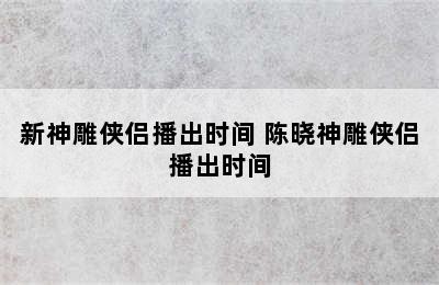 新神雕侠侣播出时间 陈晓神雕侠侣播出时间